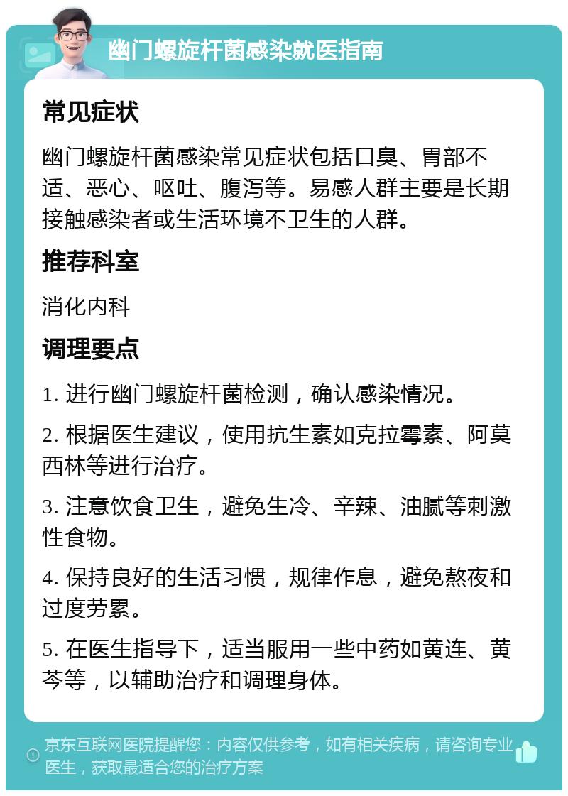 幽门螺旋杆菌感染就医指南 常见症状 幽门螺旋杆菌感染常见症状包括口臭、胃部不适、恶心、呕吐、腹泻等。易感人群主要是长期接触感染者或生活环境不卫生的人群。 推荐科室 消化内科 调理要点 1. 进行幽门螺旋杆菌检测，确认感染情况。 2. 根据医生建议，使用抗生素如克拉霉素、阿莫西林等进行治疗。 3. 注意饮食卫生，避免生冷、辛辣、油腻等刺激性食物。 4. 保持良好的生活习惯，规律作息，避免熬夜和过度劳累。 5. 在医生指导下，适当服用一些中药如黄连、黄芩等，以辅助治疗和调理身体。