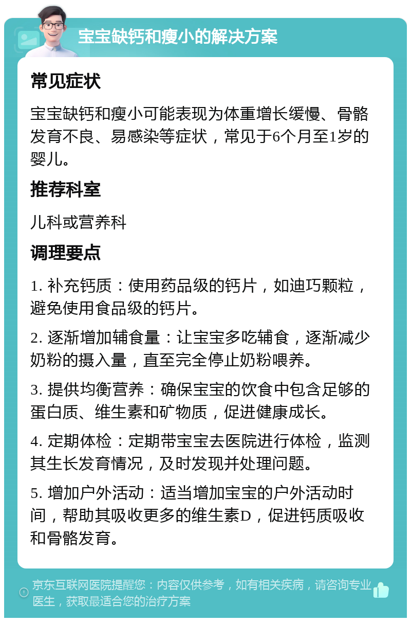 宝宝缺钙和瘦小的解决方案 常见症状 宝宝缺钙和瘦小可能表现为体重增长缓慢、骨骼发育不良、易感染等症状，常见于6个月至1岁的婴儿。 推荐科室 儿科或营养科 调理要点 1. 补充钙质：使用药品级的钙片，如迪巧颗粒，避免使用食品级的钙片。 2. 逐渐增加辅食量：让宝宝多吃辅食，逐渐减少奶粉的摄入量，直至完全停止奶粉喂养。 3. 提供均衡营养：确保宝宝的饮食中包含足够的蛋白质、维生素和矿物质，促进健康成长。 4. 定期体检：定期带宝宝去医院进行体检，监测其生长发育情况，及时发现并处理问题。 5. 增加户外活动：适当增加宝宝的户外活动时间，帮助其吸收更多的维生素D，促进钙质吸收和骨骼发育。