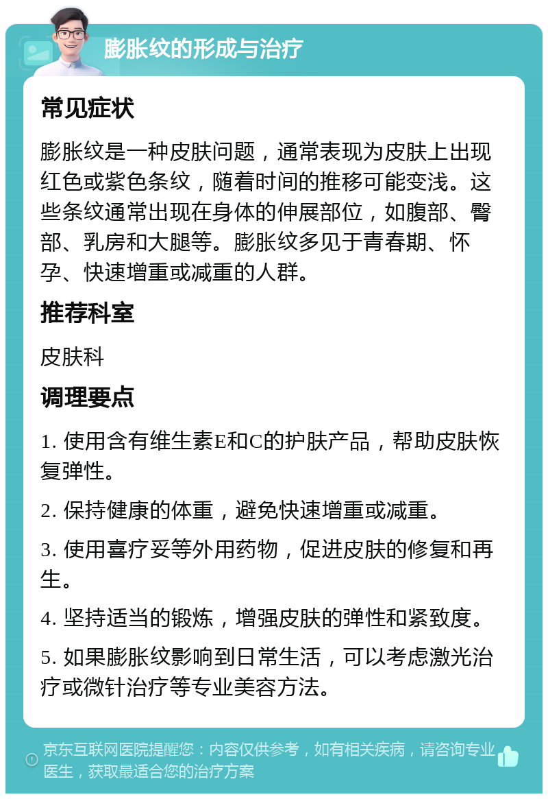 膨胀纹的形成与治疗 常见症状 膨胀纹是一种皮肤问题，通常表现为皮肤上出现红色或紫色条纹，随着时间的推移可能变浅。这些条纹通常出现在身体的伸展部位，如腹部、臀部、乳房和大腿等。膨胀纹多见于青春期、怀孕、快速增重或减重的人群。 推荐科室 皮肤科 调理要点 1. 使用含有维生素E和C的护肤产品，帮助皮肤恢复弹性。 2. 保持健康的体重，避免快速增重或减重。 3. 使用喜疗妥等外用药物，促进皮肤的修复和再生。 4. 坚持适当的锻炼，增强皮肤的弹性和紧致度。 5. 如果膨胀纹影响到日常生活，可以考虑激光治疗或微针治疗等专业美容方法。