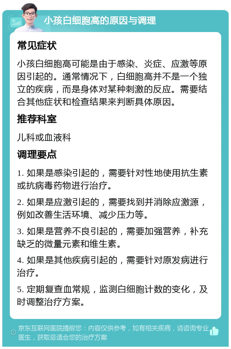 小孩白细胞高的原因与调理 常见症状 小孩白细胞高可能是由于感染、炎症、应激等原因引起的。通常情况下，白细胞高并不是一个独立的疾病，而是身体对某种刺激的反应。需要结合其他症状和检查结果来判断具体原因。 推荐科室 儿科或血液科 调理要点 1. 如果是感染引起的，需要针对性地使用抗生素或抗病毒药物进行治疗。 2. 如果是应激引起的，需要找到并消除应激源，例如改善生活环境、减少压力等。 3. 如果是营养不良引起的，需要加强营养，补充缺乏的微量元素和维生素。 4. 如果是其他疾病引起的，需要针对原发病进行治疗。 5. 定期复查血常规，监测白细胞计数的变化，及时调整治疗方案。