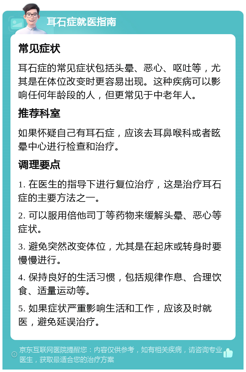 耳石症就医指南 常见症状 耳石症的常见症状包括头晕、恶心、呕吐等，尤其是在体位改变时更容易出现。这种疾病可以影响任何年龄段的人，但更常见于中老年人。 推荐科室 如果怀疑自己有耳石症，应该去耳鼻喉科或者眩晕中心进行检查和治疗。 调理要点 1. 在医生的指导下进行复位治疗，这是治疗耳石症的主要方法之一。 2. 可以服用倍他司丁等药物来缓解头晕、恶心等症状。 3. 避免突然改变体位，尤其是在起床或转身时要慢慢进行。 4. 保持良好的生活习惯，包括规律作息、合理饮食、适量运动等。 5. 如果症状严重影响生活和工作，应该及时就医，避免延误治疗。