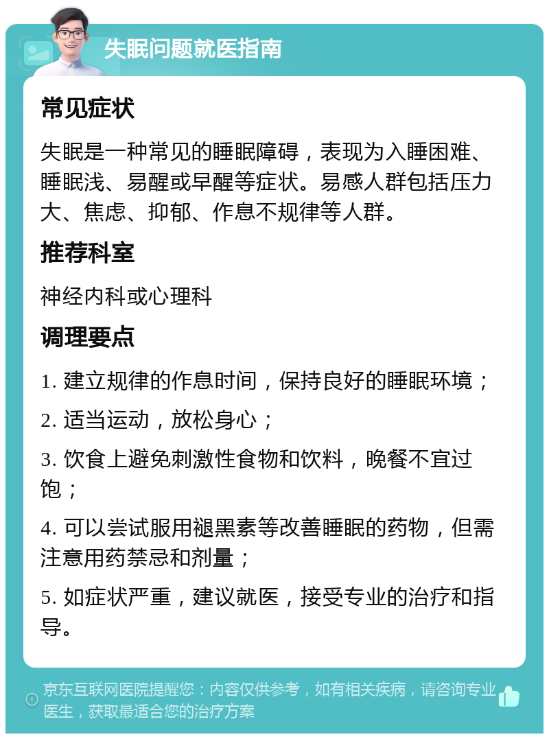 失眠问题就医指南 常见症状 失眠是一种常见的睡眠障碍，表现为入睡困难、睡眠浅、易醒或早醒等症状。易感人群包括压力大、焦虑、抑郁、作息不规律等人群。 推荐科室 神经内科或心理科 调理要点 1. 建立规律的作息时间，保持良好的睡眠环境； 2. 适当运动，放松身心； 3. 饮食上避免刺激性食物和饮料，晚餐不宜过饱； 4. 可以尝试服用褪黑素等改善睡眠的药物，但需注意用药禁忌和剂量； 5. 如症状严重，建议就医，接受专业的治疗和指导。