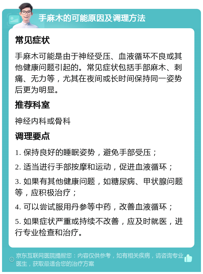 手麻木的可能原因及调理方法 常见症状 手麻木可能是由于神经受压、血液循环不良或其他健康问题引起的。常见症状包括手部麻木、刺痛、无力等，尤其在夜间或长时间保持同一姿势后更为明显。 推荐科室 神经内科或骨科 调理要点 1. 保持良好的睡眠姿势，避免手部受压； 2. 适当进行手部按摩和运动，促进血液循环； 3. 如果有其他健康问题，如糖尿病、甲状腺问题等，应积极治疗； 4. 可以尝试服用丹参等中药，改善血液循环； 5. 如果症状严重或持续不改善，应及时就医，进行专业检查和治疗。