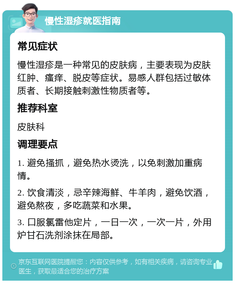 慢性湿疹就医指南 常见症状 慢性湿疹是一种常见的皮肤病，主要表现为皮肤红肿、瘙痒、脱皮等症状。易感人群包括过敏体质者、长期接触刺激性物质者等。 推荐科室 皮肤科 调理要点 1. 避免搔抓，避免热水烫洗，以免刺激加重病情。 2. 饮食清淡，忌辛辣海鲜、牛羊肉，避免饮酒，避免熬夜，多吃蔬菜和水果。 3. 口服氯雷他定片，一日一次，一次一片，外用炉甘石洗剂涂抹在局部。