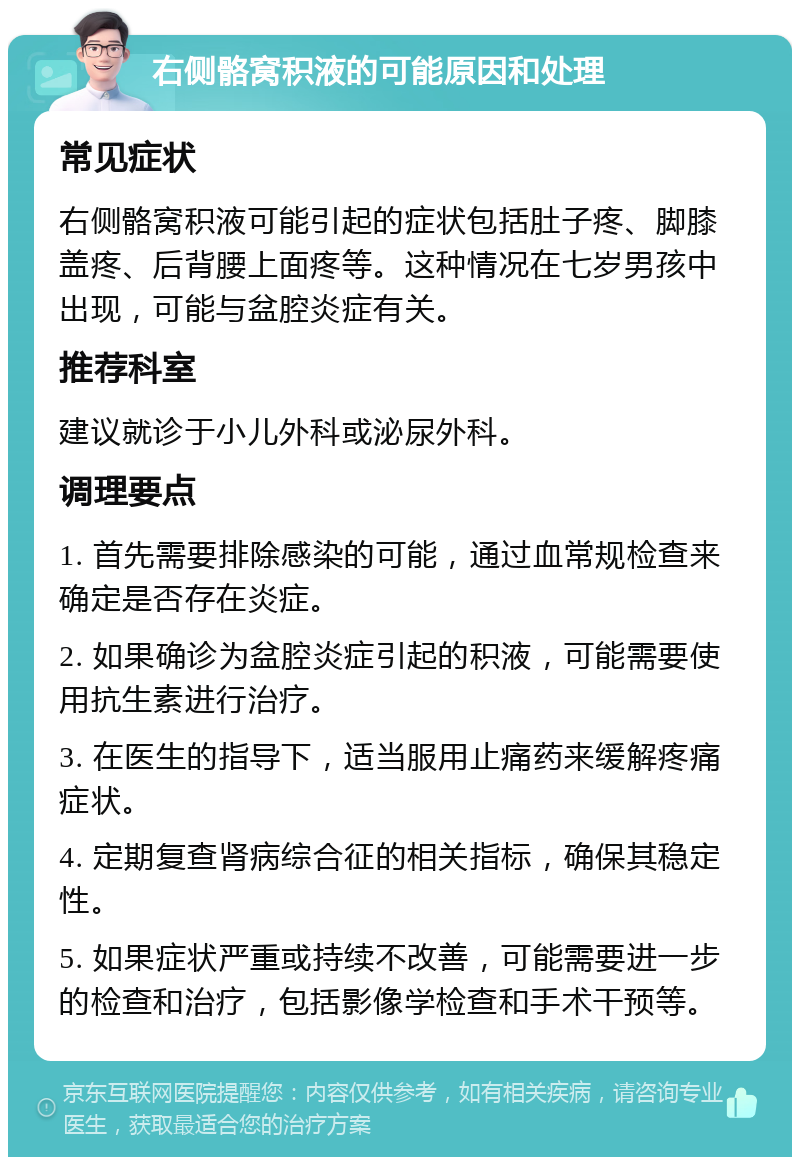 右侧骼窝积液的可能原因和处理 常见症状 右侧骼窝积液可能引起的症状包括肚子疼、脚膝盖疼、后背腰上面疼等。这种情况在七岁男孩中出现，可能与盆腔炎症有关。 推荐科室 建议就诊于小儿外科或泌尿外科。 调理要点 1. 首先需要排除感染的可能，通过血常规检查来确定是否存在炎症。 2. 如果确诊为盆腔炎症引起的积液，可能需要使用抗生素进行治疗。 3. 在医生的指导下，适当服用止痛药来缓解疼痛症状。 4. 定期复查肾病综合征的相关指标，确保其稳定性。 5. 如果症状严重或持续不改善，可能需要进一步的检查和治疗，包括影像学检查和手术干预等。