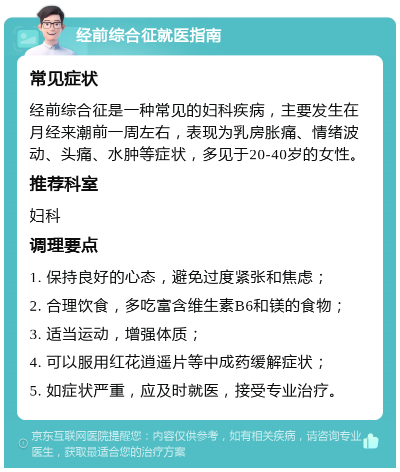 经前综合征就医指南 常见症状 经前综合征是一种常见的妇科疾病，主要发生在月经来潮前一周左右，表现为乳房胀痛、情绪波动、头痛、水肿等症状，多见于20-40岁的女性。 推荐科室 妇科 调理要点 1. 保持良好的心态，避免过度紧张和焦虑； 2. 合理饮食，多吃富含维生素B6和镁的食物； 3. 适当运动，增强体质； 4. 可以服用红花逍遥片等中成药缓解症状； 5. 如症状严重，应及时就医，接受专业治疗。