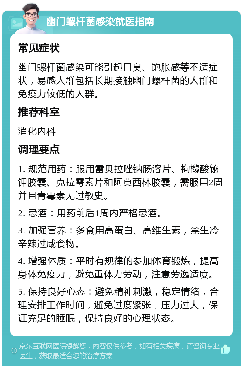 幽门螺杆菌感染就医指南 常见症状 幽门螺杆菌感染可能引起口臭、饱胀感等不适症状，易感人群包括长期接触幽门螺杆菌的人群和免疫力较低的人群。 推荐科室 消化内科 调理要点 1. 规范用药：服用雷贝拉唑钠肠溶片、枸橼酸铋钾胶囊、克拉霉素片和阿莫西林胶囊，需服用2周并且青霉素无过敏史。 2. 忌酒：用药前后1周内严格忌酒。 3. 加强营养：多食用高蛋白、高维生素，禁生冷辛辣过咸食物。 4. 增强体质：平时有规律的参加体育锻炼，提高身体免疫力，避免重体力劳动，注意劳逸适度。 5. 保持良好心态：避免精神刺激，稳定情绪，合理安排工作时间，避免过度紧张，压力过大，保证充足的睡眠，保持良好的心理状态。