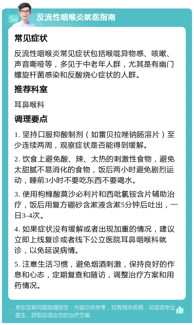 反流性咽喉炎就医指南 常见症状 反流性咽喉炎常见症状包括喉咙异物感、咳嗽、声音嘶哑等，多见于中老年人群，尤其是有幽门螺旋杆菌感染和反酸烧心症状的人群。 推荐科室 耳鼻喉科 调理要点 1. 坚持口服抑酸制剂（如雷贝拉唑钠肠溶片）至少连续两周，观察症状是否能得到缓解。 2. 饮食上避免酸、辣、太热的刺激性食物，避免太甜腻不易消化的食物，饭后两小时避免剧烈运动，睡前3小时不要吃东西不要喝水。 3. 使用枸橼酸莫沙必利片和西吡氯铵含片辅助治疗，饭后用复方硼砂含漱液含漱5分钟后吐出，一日3-4次。 4. 如果症状没有缓解或者出现加重的情况，建议立即上线复诊或者线下公立医院耳鼻咽喉科就诊，以免延误病情。 5. 注意生活习惯，避免烟酒刺激，保持良好的作息和心态，定期复查和随访，调整治疗方案和用药情况。