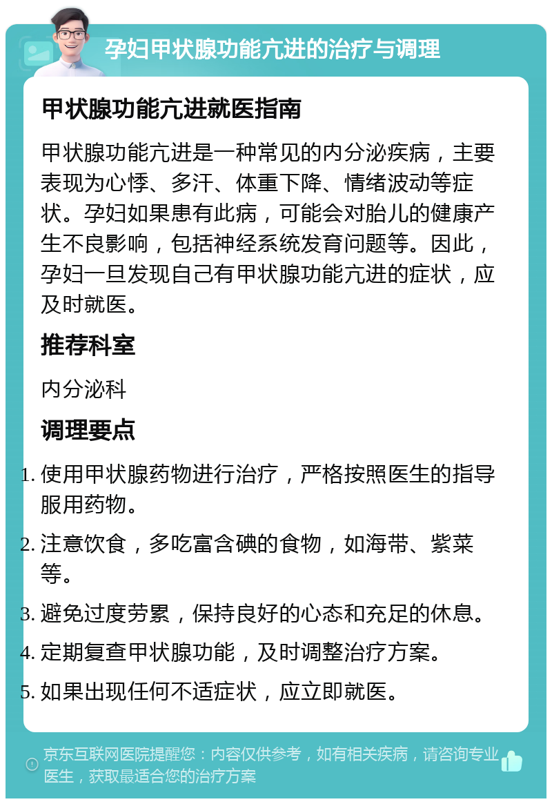 孕妇甲状腺功能亢进的治疗与调理 甲状腺功能亢进就医指南 甲状腺功能亢进是一种常见的内分泌疾病，主要表现为心悸、多汗、体重下降、情绪波动等症状。孕妇如果患有此病，可能会对胎儿的健康产生不良影响，包括神经系统发育问题等。因此，孕妇一旦发现自己有甲状腺功能亢进的症状，应及时就医。 推荐科室 内分泌科 调理要点 使用甲状腺药物进行治疗，严格按照医生的指导服用药物。 注意饮食，多吃富含碘的食物，如海带、紫菜等。 避免过度劳累，保持良好的心态和充足的休息。 定期复查甲状腺功能，及时调整治疗方案。 如果出现任何不适症状，应立即就医。