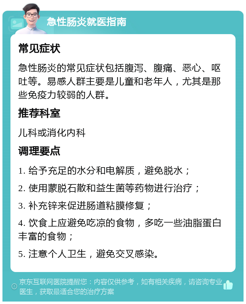 急性肠炎就医指南 常见症状 急性肠炎的常见症状包括腹泻、腹痛、恶心、呕吐等。易感人群主要是儿童和老年人，尤其是那些免疫力较弱的人群。 推荐科室 儿科或消化内科 调理要点 1. 给予充足的水分和电解质，避免脱水； 2. 使用蒙脱石散和益生菌等药物进行治疗； 3. 补充锌来促进肠道粘膜修复； 4. 饮食上应避免吃凉的食物，多吃一些油脂蛋白丰富的食物； 5. 注意个人卫生，避免交叉感染。