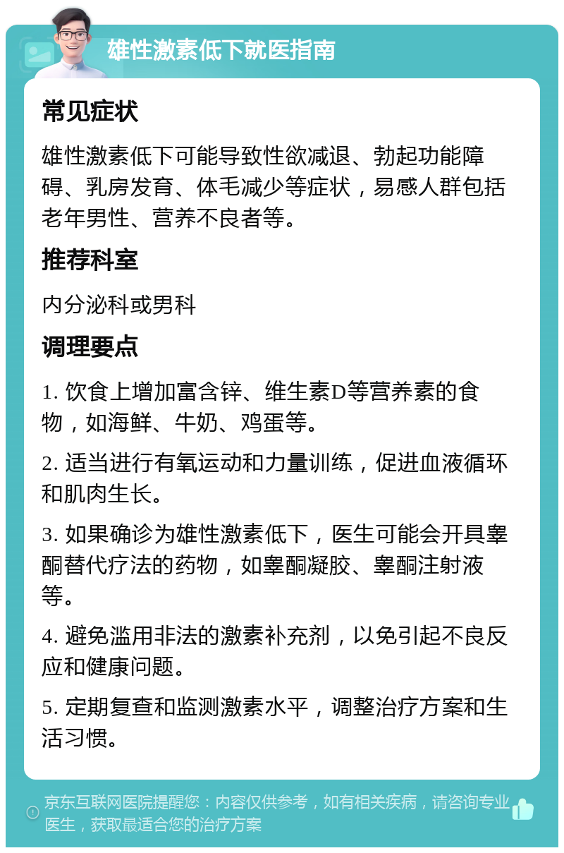 雄性激素低下就医指南 常见症状 雄性激素低下可能导致性欲减退、勃起功能障碍、乳房发育、体毛减少等症状，易感人群包括老年男性、营养不良者等。 推荐科室 内分泌科或男科 调理要点 1. 饮食上增加富含锌、维生素D等营养素的食物，如海鲜、牛奶、鸡蛋等。 2. 适当进行有氧运动和力量训练，促进血液循环和肌肉生长。 3. 如果确诊为雄性激素低下，医生可能会开具睾酮替代疗法的药物，如睾酮凝胶、睾酮注射液等。 4. 避免滥用非法的激素补充剂，以免引起不良反应和健康问题。 5. 定期复查和监测激素水平，调整治疗方案和生活习惯。