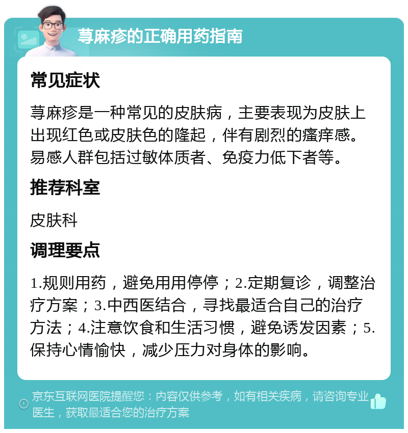 荨麻疹的正确用药指南 常见症状 荨麻疹是一种常见的皮肤病，主要表现为皮肤上出现红色或皮肤色的隆起，伴有剧烈的瘙痒感。易感人群包括过敏体质者、免疫力低下者等。 推荐科室 皮肤科 调理要点 1.规则用药，避免用用停停；2.定期复诊，调整治疗方案；3.中西医结合，寻找最适合自己的治疗方法；4.注意饮食和生活习惯，避免诱发因素；5.保持心情愉快，减少压力对身体的影响。