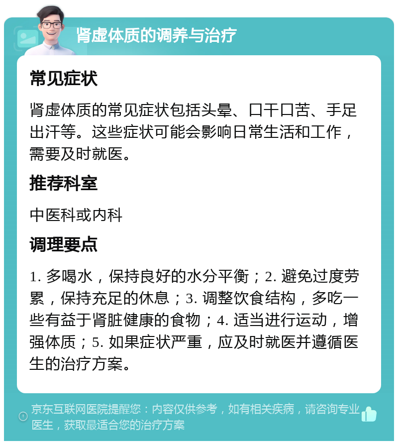 肾虚体质的调养与治疗 常见症状 肾虚体质的常见症状包括头晕、口干口苦、手足出汗等。这些症状可能会影响日常生活和工作，需要及时就医。 推荐科室 中医科或内科 调理要点 1. 多喝水，保持良好的水分平衡；2. 避免过度劳累，保持充足的休息；3. 调整饮食结构，多吃一些有益于肾脏健康的食物；4. 适当进行运动，增强体质；5. 如果症状严重，应及时就医并遵循医生的治疗方案。