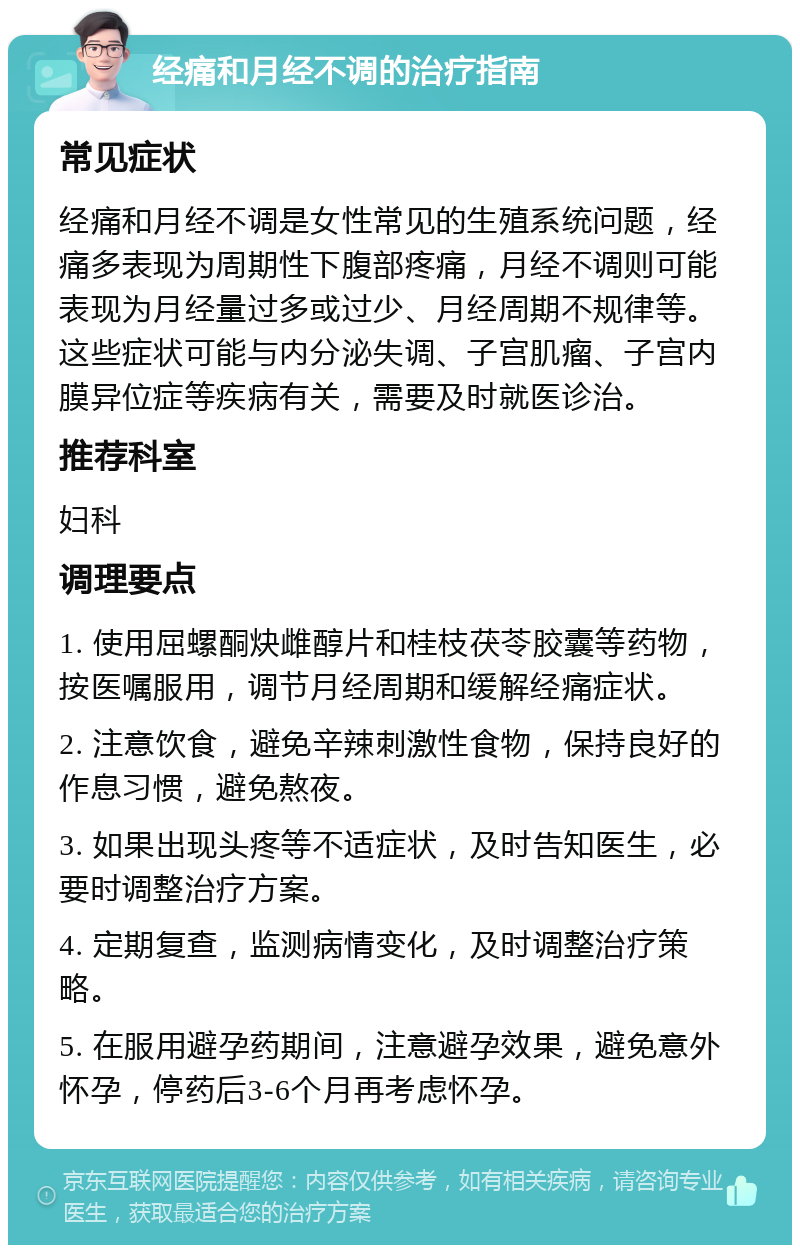 经痛和月经不调的治疗指南 常见症状 经痛和月经不调是女性常见的生殖系统问题，经痛多表现为周期性下腹部疼痛，月经不调则可能表现为月经量过多或过少、月经周期不规律等。这些症状可能与内分泌失调、子宫肌瘤、子宫内膜异位症等疾病有关，需要及时就医诊治。 推荐科室 妇科 调理要点 1. 使用屈螺酮炔雌醇片和桂枝茯苓胶囊等药物，按医嘱服用，调节月经周期和缓解经痛症状。 2. 注意饮食，避免辛辣刺激性食物，保持良好的作息习惯，避免熬夜。 3. 如果出现头疼等不适症状，及时告知医生，必要时调整治疗方案。 4. 定期复查，监测病情变化，及时调整治疗策略。 5. 在服用避孕药期间，注意避孕效果，避免意外怀孕，停药后3-6个月再考虑怀孕。