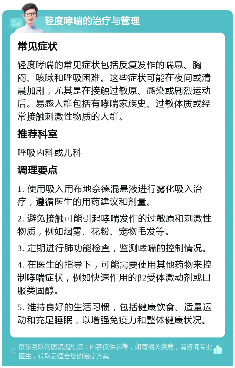 轻度哮喘的治疗与管理 常见症状 轻度哮喘的常见症状包括反复发作的喘息、胸闷、咳嗽和呼吸困难。这些症状可能在夜间或清晨加剧，尤其是在接触过敏原、感染或剧烈运动后。易感人群包括有哮喘家族史、过敏体质或经常接触刺激性物质的人群。 推荐科室 呼吸内科或儿科 调理要点 1. 使用吸入用布地奈德混悬液进行雾化吸入治疗，遵循医生的用药建议和剂量。 2. 避免接触可能引起哮喘发作的过敏原和刺激性物质，例如烟雾、花粉、宠物毛发等。 3. 定期进行肺功能检查，监测哮喘的控制情况。 4. 在医生的指导下，可能需要使用其他药物来控制哮喘症状，例如快速作用的β2受体激动剂或口服类固醇。 5. 维持良好的生活习惯，包括健康饮食、适量运动和充足睡眠，以增强免疫力和整体健康状况。