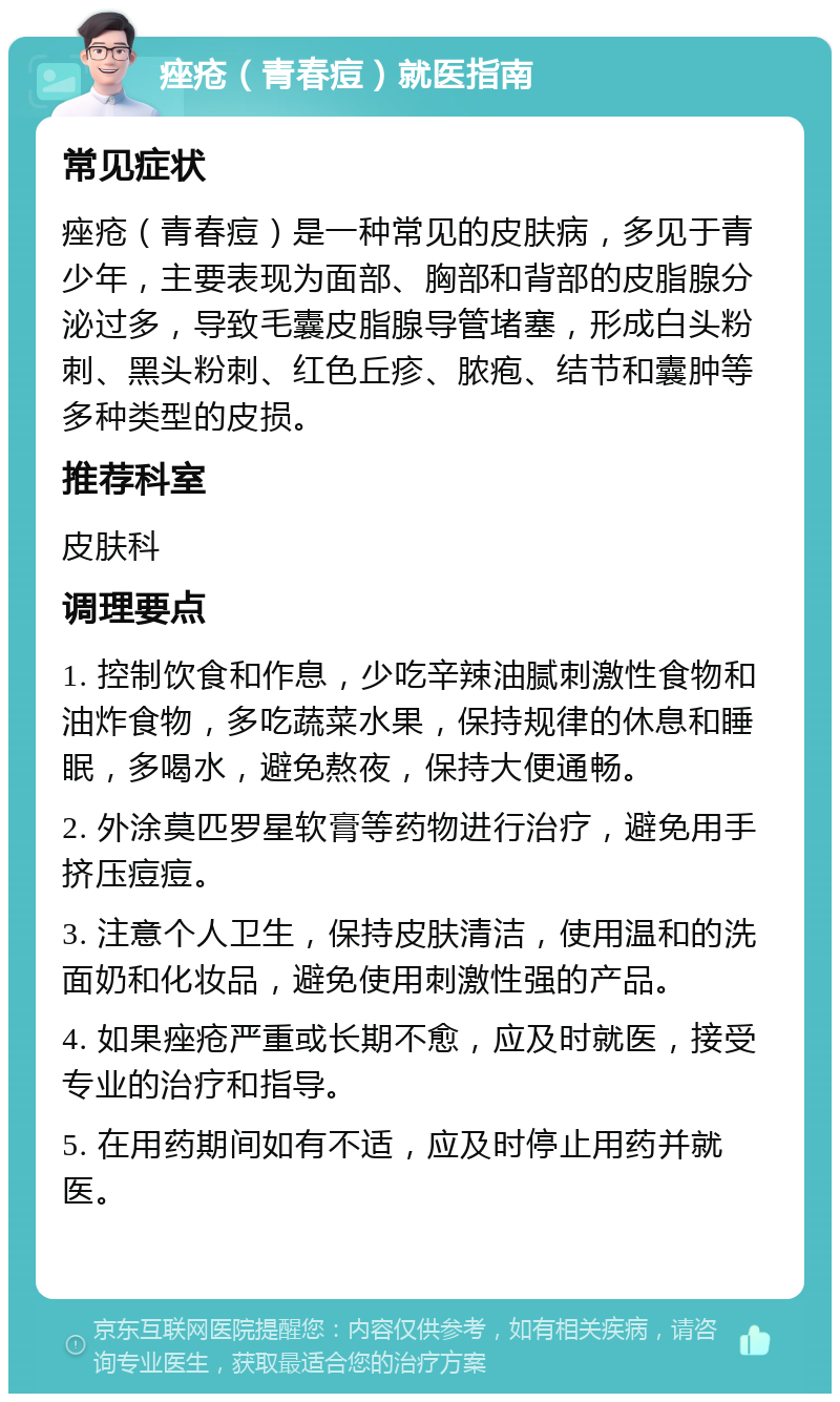 痤疮（青春痘）就医指南 常见症状 痤疮（青春痘）是一种常见的皮肤病，多见于青少年，主要表现为面部、胸部和背部的皮脂腺分泌过多，导致毛囊皮脂腺导管堵塞，形成白头粉刺、黑头粉刺、红色丘疹、脓疱、结节和囊肿等多种类型的皮损。 推荐科室 皮肤科 调理要点 1. 控制饮食和作息，少吃辛辣油腻刺激性食物和油炸食物，多吃蔬菜水果，保持规律的休息和睡眠，多喝水，避免熬夜，保持大便通畅。 2. 外涂莫匹罗星软膏等药物进行治疗，避免用手挤压痘痘。 3. 注意个人卫生，保持皮肤清洁，使用温和的洗面奶和化妆品，避免使用刺激性强的产品。 4. 如果痤疮严重或长期不愈，应及时就医，接受专业的治疗和指导。 5. 在用药期间如有不适，应及时停止用药并就医。