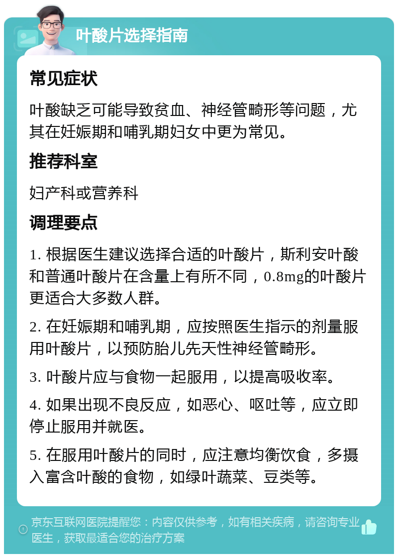 叶酸片选择指南 常见症状 叶酸缺乏可能导致贫血、神经管畸形等问题，尤其在妊娠期和哺乳期妇女中更为常见。 推荐科室 妇产科或营养科 调理要点 1. 根据医生建议选择合适的叶酸片，斯利安叶酸和普通叶酸片在含量上有所不同，0.8mg的叶酸片更适合大多数人群。 2. 在妊娠期和哺乳期，应按照医生指示的剂量服用叶酸片，以预防胎儿先天性神经管畸形。 3. 叶酸片应与食物一起服用，以提高吸收率。 4. 如果出现不良反应，如恶心、呕吐等，应立即停止服用并就医。 5. 在服用叶酸片的同时，应注意均衡饮食，多摄入富含叶酸的食物，如绿叶蔬菜、豆类等。