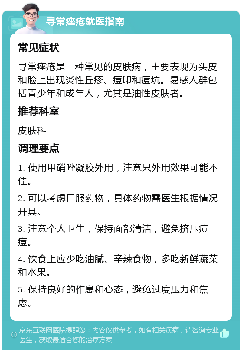 寻常痤疮就医指南 常见症状 寻常痤疮是一种常见的皮肤病，主要表现为头皮和脸上出现炎性丘疹、痘印和痘坑。易感人群包括青少年和成年人，尤其是油性皮肤者。 推荐科室 皮肤科 调理要点 1. 使用甲硝唑凝胶外用，注意只外用效果可能不佳。 2. 可以考虑口服药物，具体药物需医生根据情况开具。 3. 注意个人卫生，保持面部清洁，避免挤压痘痘。 4. 饮食上应少吃油腻、辛辣食物，多吃新鲜蔬菜和水果。 5. 保持良好的作息和心态，避免过度压力和焦虑。