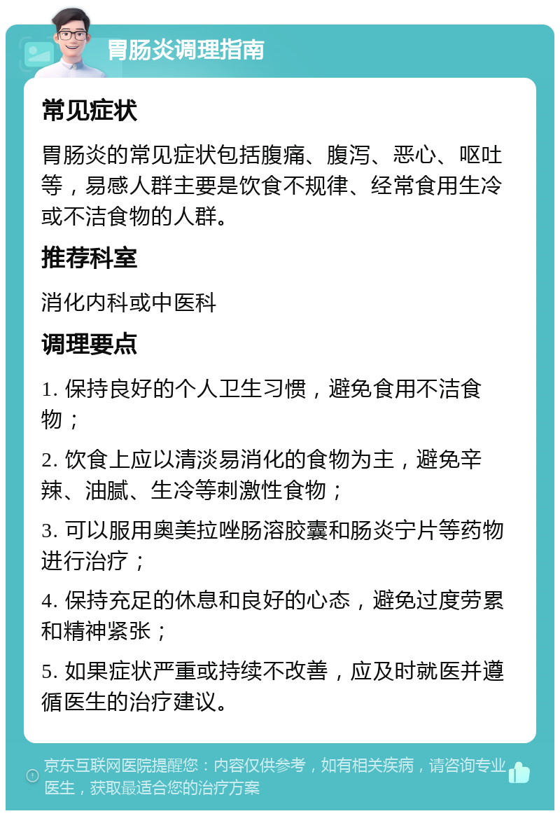 胃肠炎调理指南 常见症状 胃肠炎的常见症状包括腹痛、腹泻、恶心、呕吐等，易感人群主要是饮食不规律、经常食用生冷或不洁食物的人群。 推荐科室 消化内科或中医科 调理要点 1. 保持良好的个人卫生习惯，避免食用不洁食物； 2. 饮食上应以清淡易消化的食物为主，避免辛辣、油腻、生冷等刺激性食物； 3. 可以服用奥美拉唑肠溶胶囊和肠炎宁片等药物进行治疗； 4. 保持充足的休息和良好的心态，避免过度劳累和精神紧张； 5. 如果症状严重或持续不改善，应及时就医并遵循医生的治疗建议。