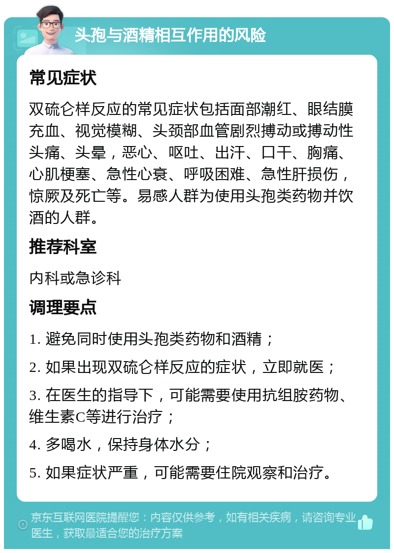 头孢与酒精相互作用的风险 常见症状 双硫仑样反应的常见症状包括面部潮红、眼结膜充血、视觉模糊、头颈部血管剧烈搏动或搏动性头痛、头晕，恶心、呕吐、出汗、口干、胸痛、心肌梗塞、急性心衰、呼吸困难、急性肝损伤，惊厥及死亡等。易感人群为使用头孢类药物并饮酒的人群。 推荐科室 内科或急诊科 调理要点 1. 避免同时使用头孢类药物和酒精； 2. 如果出现双硫仑样反应的症状，立即就医； 3. 在医生的指导下，可能需要使用抗组胺药物、维生素C等进行治疗； 4. 多喝水，保持身体水分； 5. 如果症状严重，可能需要住院观察和治疗。