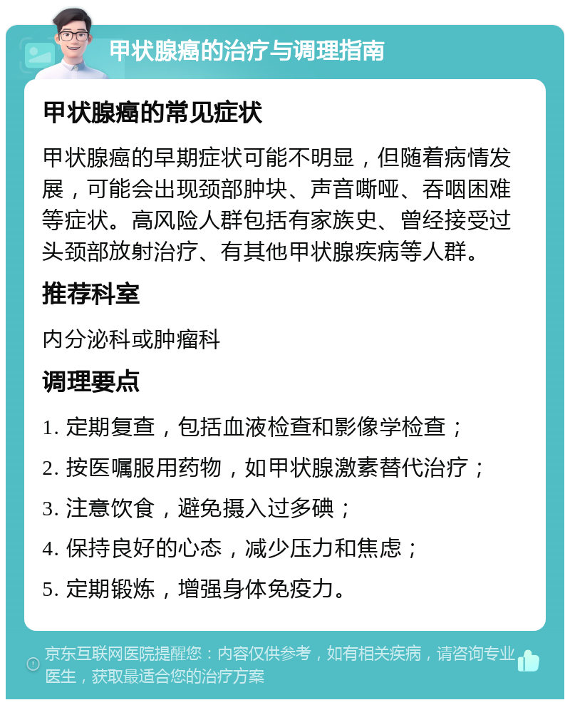 甲状腺癌的治疗与调理指南 甲状腺癌的常见症状 甲状腺癌的早期症状可能不明显，但随着病情发展，可能会出现颈部肿块、声音嘶哑、吞咽困难等症状。高风险人群包括有家族史、曾经接受过头颈部放射治疗、有其他甲状腺疾病等人群。 推荐科室 内分泌科或肿瘤科 调理要点 1. 定期复查，包括血液检查和影像学检查； 2. 按医嘱服用药物，如甲状腺激素替代治疗； 3. 注意饮食，避免摄入过多碘； 4. 保持良好的心态，减少压力和焦虑； 5. 定期锻炼，增强身体免疫力。