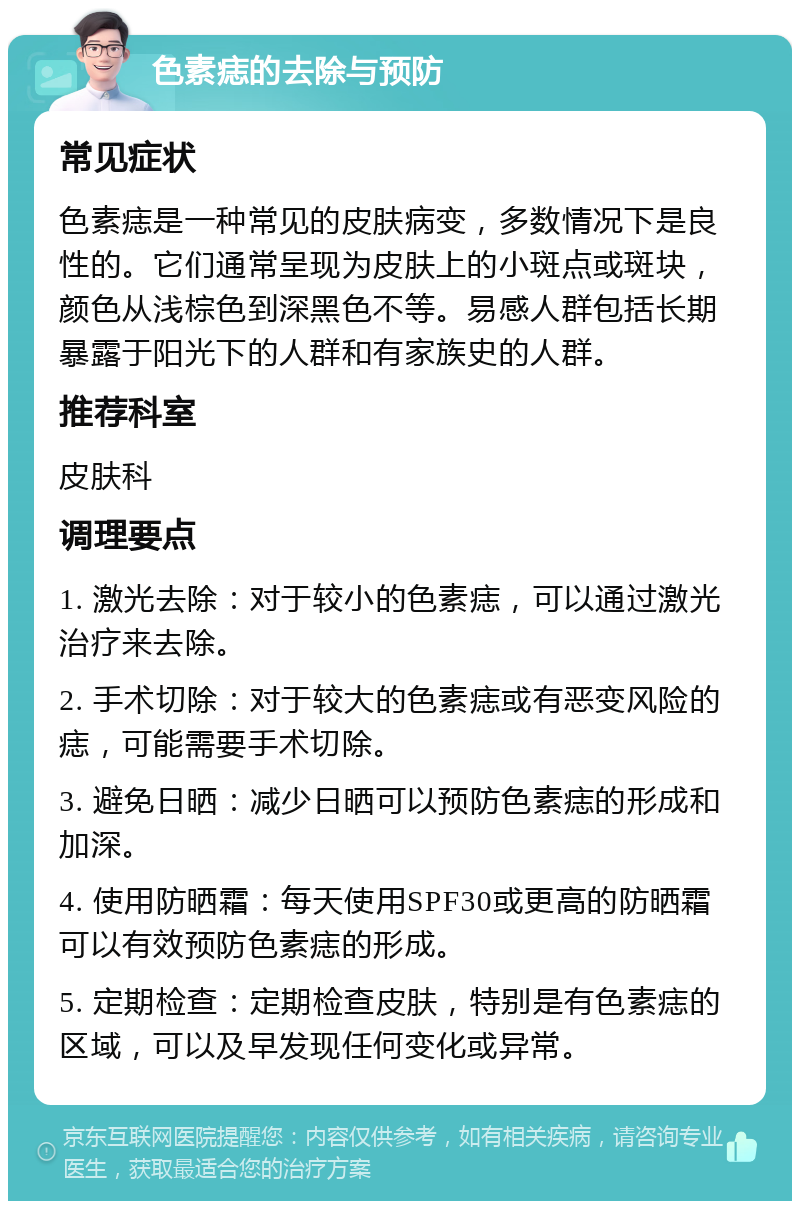 色素痣的去除与预防 常见症状 色素痣是一种常见的皮肤病变，多数情况下是良性的。它们通常呈现为皮肤上的小斑点或斑块，颜色从浅棕色到深黑色不等。易感人群包括长期暴露于阳光下的人群和有家族史的人群。 推荐科室 皮肤科 调理要点 1. 激光去除：对于较小的色素痣，可以通过激光治疗来去除。 2. 手术切除：对于较大的色素痣或有恶变风险的痣，可能需要手术切除。 3. 避免日晒：减少日晒可以预防色素痣的形成和加深。 4. 使用防晒霜：每天使用SPF30或更高的防晒霜可以有效预防色素痣的形成。 5. 定期检查：定期检查皮肤，特别是有色素痣的区域，可以及早发现任何变化或异常。