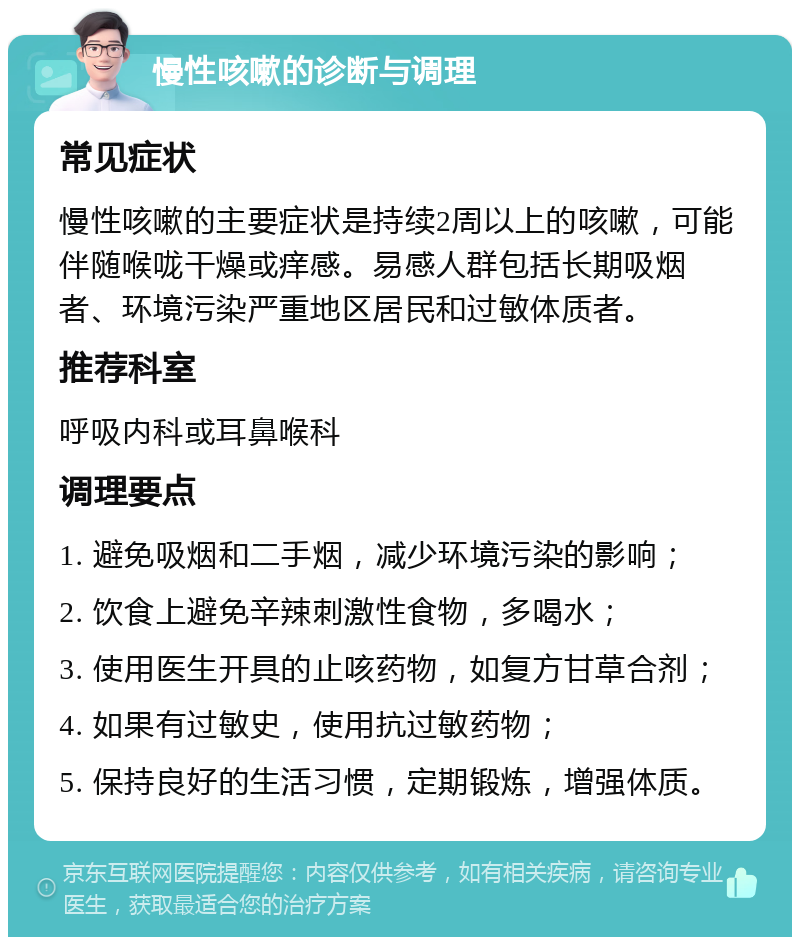 慢性咳嗽的诊断与调理 常见症状 慢性咳嗽的主要症状是持续2周以上的咳嗽，可能伴随喉咙干燥或痒感。易感人群包括长期吸烟者、环境污染严重地区居民和过敏体质者。 推荐科室 呼吸内科或耳鼻喉科 调理要点 1. 避免吸烟和二手烟，减少环境污染的影响； 2. 饮食上避免辛辣刺激性食物，多喝水； 3. 使用医生开具的止咳药物，如复方甘草合剂； 4. 如果有过敏史，使用抗过敏药物； 5. 保持良好的生活习惯，定期锻炼，增强体质。