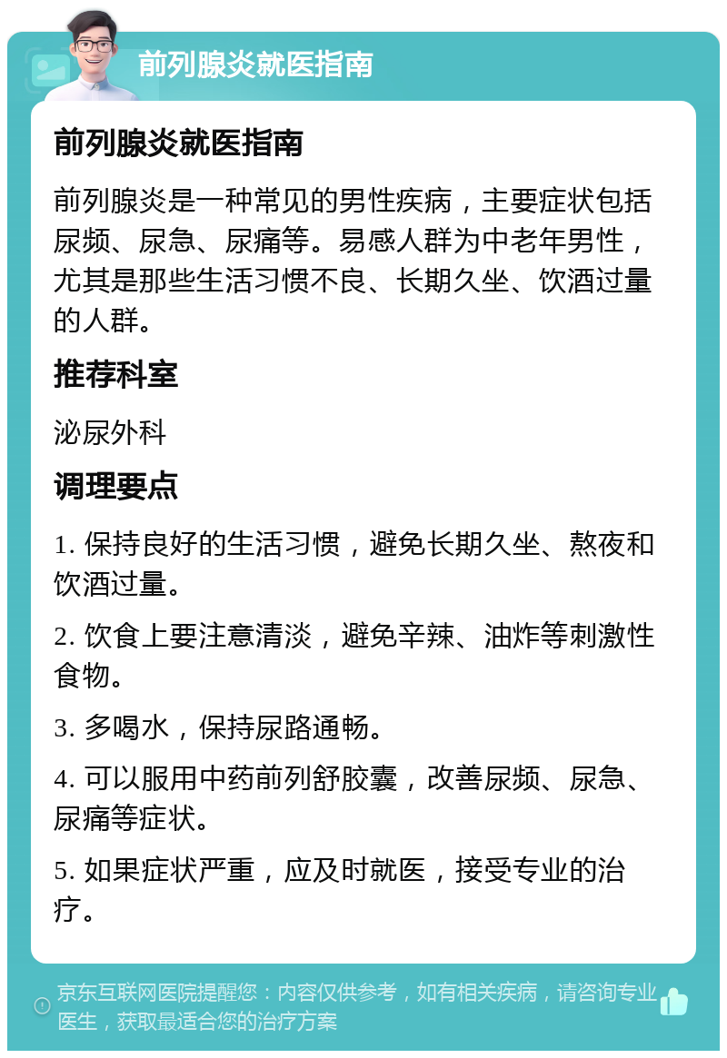 前列腺炎就医指南 前列腺炎就医指南 前列腺炎是一种常见的男性疾病，主要症状包括尿频、尿急、尿痛等。易感人群为中老年男性，尤其是那些生活习惯不良、长期久坐、饮酒过量的人群。 推荐科室 泌尿外科 调理要点 1. 保持良好的生活习惯，避免长期久坐、熬夜和饮酒过量。 2. 饮食上要注意清淡，避免辛辣、油炸等刺激性食物。 3. 多喝水，保持尿路通畅。 4. 可以服用中药前列舒胶囊，改善尿频、尿急、尿痛等症状。 5. 如果症状严重，应及时就医，接受专业的治疗。