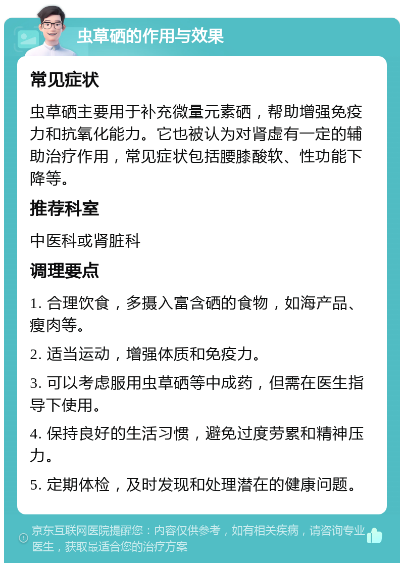 虫草硒的作用与效果 常见症状 虫草硒主要用于补充微量元素硒，帮助增强免疫力和抗氧化能力。它也被认为对肾虚有一定的辅助治疗作用，常见症状包括腰膝酸软、性功能下降等。 推荐科室 中医科或肾脏科 调理要点 1. 合理饮食，多摄入富含硒的食物，如海产品、瘦肉等。 2. 适当运动，增强体质和免疫力。 3. 可以考虑服用虫草硒等中成药，但需在医生指导下使用。 4. 保持良好的生活习惯，避免过度劳累和精神压力。 5. 定期体检，及时发现和处理潜在的健康问题。