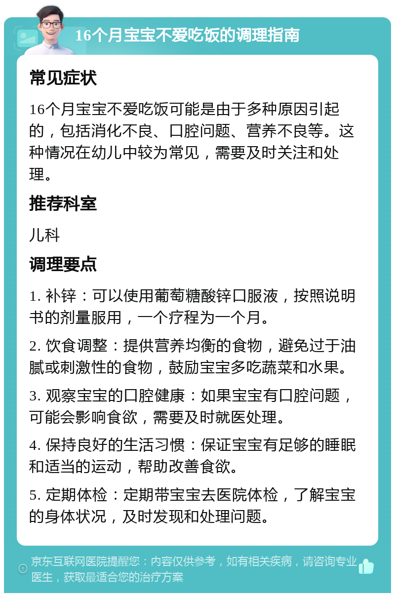 16个月宝宝不爱吃饭的调理指南 常见症状 16个月宝宝不爱吃饭可能是由于多种原因引起的，包括消化不良、口腔问题、营养不良等。这种情况在幼儿中较为常见，需要及时关注和处理。 推荐科室 儿科 调理要点 1. 补锌：可以使用葡萄糖酸锌口服液，按照说明书的剂量服用，一个疗程为一个月。 2. 饮食调整：提供营养均衡的食物，避免过于油腻或刺激性的食物，鼓励宝宝多吃蔬菜和水果。 3. 观察宝宝的口腔健康：如果宝宝有口腔问题，可能会影响食欲，需要及时就医处理。 4. 保持良好的生活习惯：保证宝宝有足够的睡眠和适当的运动，帮助改善食欲。 5. 定期体检：定期带宝宝去医院体检，了解宝宝的身体状况，及时发现和处理问题。