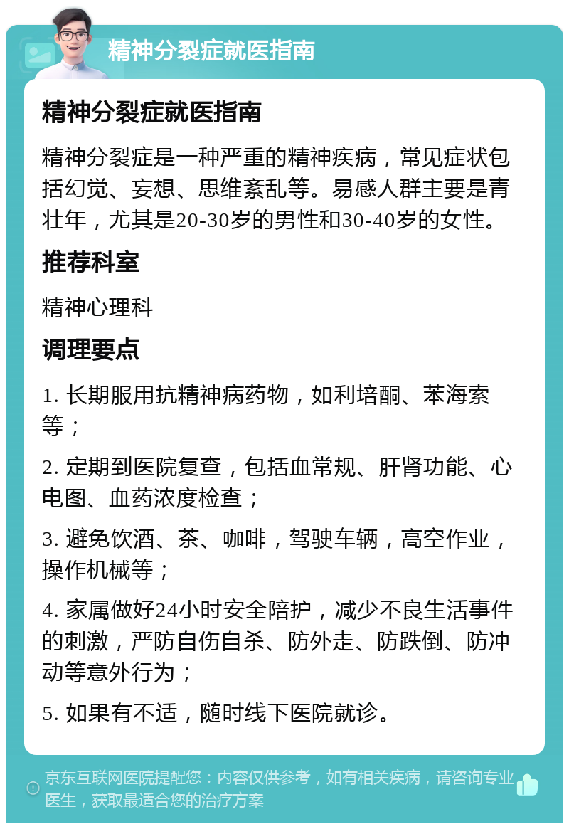 精神分裂症就医指南 精神分裂症就医指南 精神分裂症是一种严重的精神疾病，常见症状包括幻觉、妄想、思维紊乱等。易感人群主要是青壮年，尤其是20-30岁的男性和30-40岁的女性。 推荐科室 精神心理科 调理要点 1. 长期服用抗精神病药物，如利培酮、苯海索等； 2. 定期到医院复查，包括血常规、肝肾功能、心电图、血药浓度检查； 3. 避免饮酒、茶、咖啡，驾驶车辆，高空作业，操作机械等； 4. 家属做好24小时安全陪护，减少不良生活事件的刺激，严防自伤自杀、防外走、防跌倒、防冲动等意外行为； 5. 如果有不适，随时线下医院就诊。