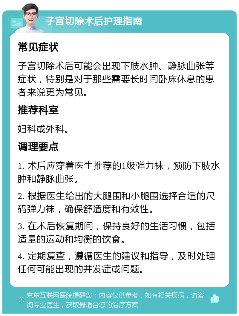 子宫切除术后护理指南 常见症状 子宫切除术后可能会出现下肢水肿、静脉曲张等症状，特别是对于那些需要长时间卧床休息的患者来说更为常见。 推荐科室 妇科或外科。 调理要点 1. 术后应穿着医生推荐的1级弹力袜，预防下肢水肿和静脉曲张。 2. 根据医生给出的大腿围和小腿围选择合适的尺码弹力袜，确保舒适度和有效性。 3. 在术后恢复期间，保持良好的生活习惯，包括适量的运动和均衡的饮食。 4. 定期复查，遵循医生的建议和指导，及时处理任何可能出现的并发症或问题。