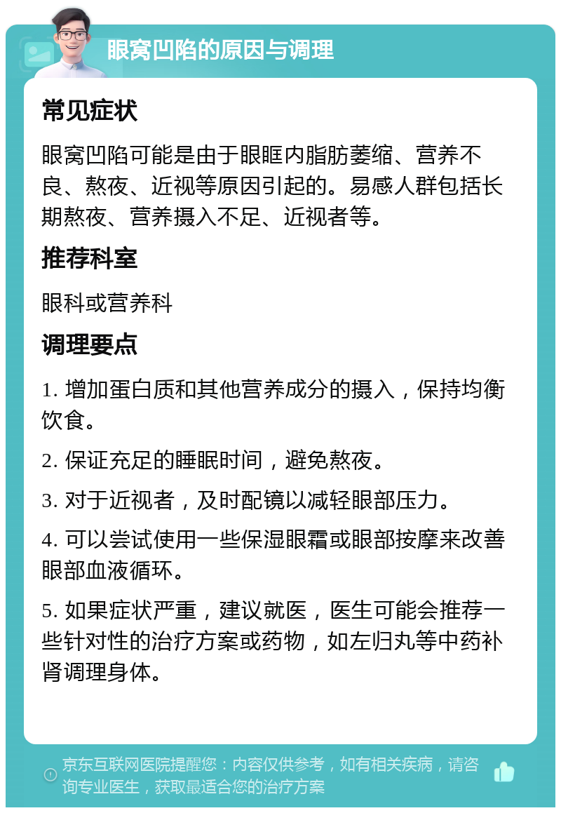 眼窝凹陷的原因与调理 常见症状 眼窝凹陷可能是由于眼眶内脂肪萎缩、营养不良、熬夜、近视等原因引起的。易感人群包括长期熬夜、营养摄入不足、近视者等。 推荐科室 眼科或营养科 调理要点 1. 增加蛋白质和其他营养成分的摄入，保持均衡饮食。 2. 保证充足的睡眠时间，避免熬夜。 3. 对于近视者，及时配镜以减轻眼部压力。 4. 可以尝试使用一些保湿眼霜或眼部按摩来改善眼部血液循环。 5. 如果症状严重，建议就医，医生可能会推荐一些针对性的治疗方案或药物，如左归丸等中药补肾调理身体。