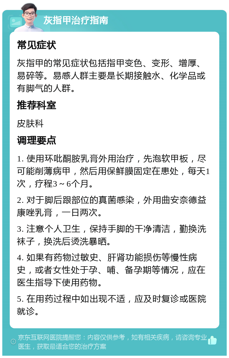 灰指甲治疗指南 常见症状 灰指甲的常见症状包括指甲变色、变形、增厚、易碎等。易感人群主要是长期接触水、化学品或有脚气的人群。 推荐科室 皮肤科 调理要点 1. 使用环吡酮胺乳膏外用治疗，先泡软甲板，尽可能削薄病甲，然后用保鲜膜固定在患处，每天1次，疗程3～6个月。 2. 对于脚后跟部位的真菌感染，外用曲安奈德益康唑乳膏，一日两次。 3. 注意个人卫生，保持手脚的干净清洁，勤换洗袜子，换洗后烫洗暴晒。 4. 如果有药物过敏史、肝肾功能损伤等慢性病史，或者女性处于孕、哺、备孕期等情况，应在医生指导下使用药物。 5. 在用药过程中如出现不适，应及时复诊或医院就诊。