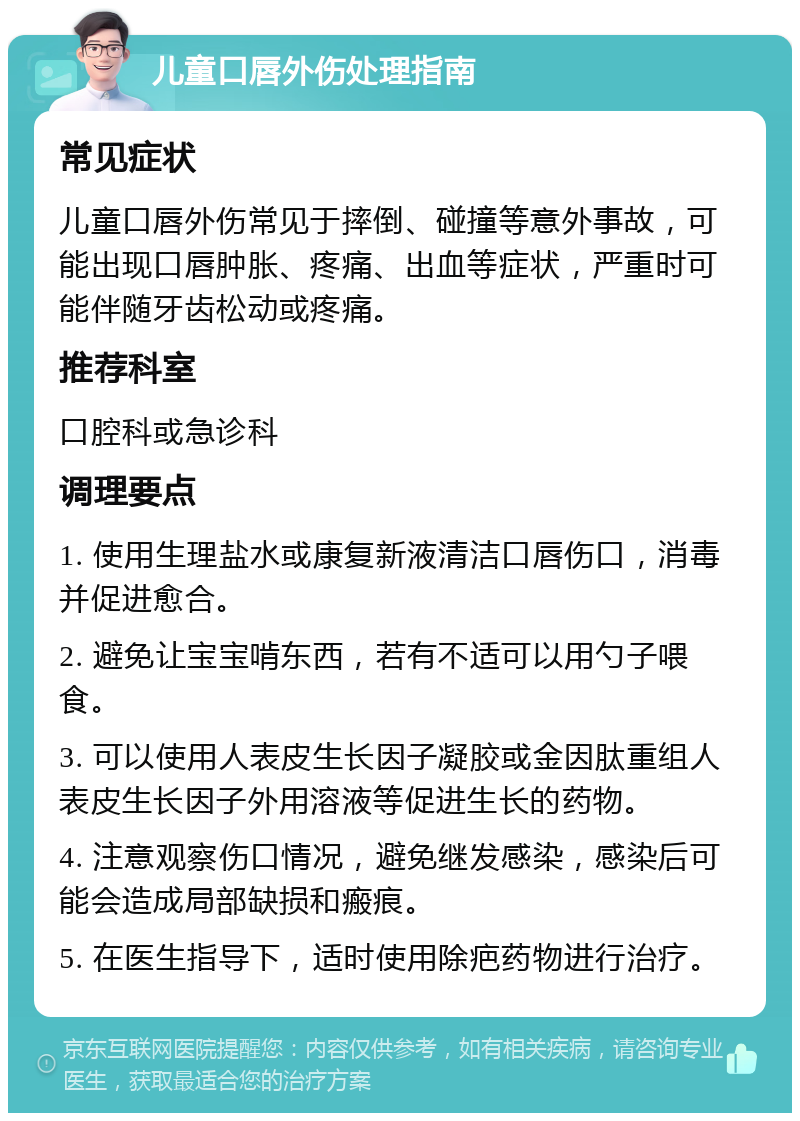 儿童口唇外伤处理指南 常见症状 儿童口唇外伤常见于摔倒、碰撞等意外事故，可能出现口唇肿胀、疼痛、出血等症状，严重时可能伴随牙齿松动或疼痛。 推荐科室 口腔科或急诊科 调理要点 1. 使用生理盐水或康复新液清洁口唇伤口，消毒并促进愈合。 2. 避免让宝宝啃东西，若有不适可以用勺子喂食。 3. 可以使用人表皮生长因子凝胶或金因肽重组人表皮生长因子外用溶液等促进生长的药物。 4. 注意观察伤口情况，避免继发感染，感染后可能会造成局部缺损和瘢痕。 5. 在医生指导下，适时使用除疤药物进行治疗。