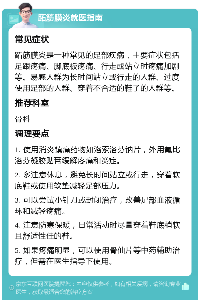 跖筋膜炎就医指南 常见症状 跖筋膜炎是一种常见的足部疾病，主要症状包括足跟疼痛、脚底板疼痛、行走或站立时疼痛加剧等。易感人群为长时间站立或行走的人群、过度使用足部的人群、穿着不合适的鞋子的人群等。 推荐科室 骨科 调理要点 1. 使用消炎镇痛药物如洛索洛芬钠片，外用氟比洛芬凝胶贴膏缓解疼痛和炎症。 2. 多注意休息，避免长时间站立或行走，穿着软底鞋或使用软垫减轻足部压力。 3. 可以尝试小针刀或封闭治疗，改善足部血液循环和减轻疼痛。 4. 注意防寒保暖，日常活动时尽量穿着鞋底稍软且舒适性佳的鞋。 5. 如果疼痛明显，可以使用骨仙片等中药辅助治疗，但需在医生指导下使用。