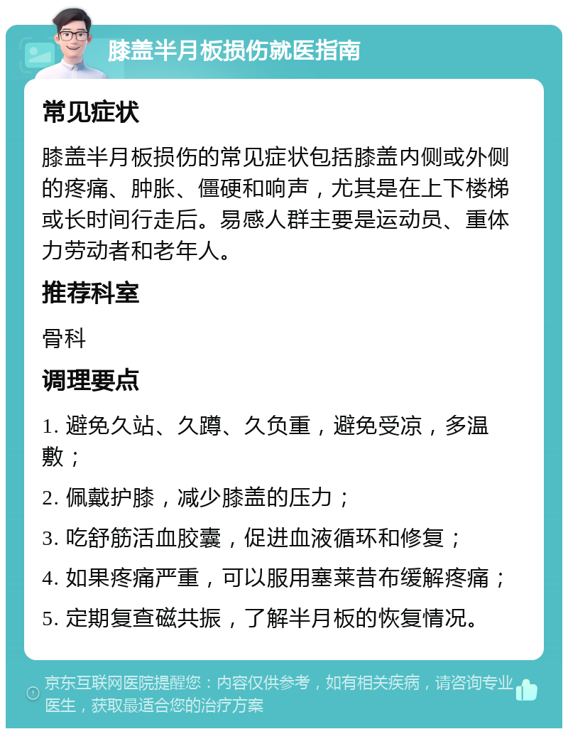 膝盖半月板损伤就医指南 常见症状 膝盖半月板损伤的常见症状包括膝盖内侧或外侧的疼痛、肿胀、僵硬和响声，尤其是在上下楼梯或长时间行走后。易感人群主要是运动员、重体力劳动者和老年人。 推荐科室 骨科 调理要点 1. 避免久站、久蹲、久负重，避免受凉，多温敷； 2. 佩戴护膝，减少膝盖的压力； 3. 吃舒筋活血胶囊，促进血液循环和修复； 4. 如果疼痛严重，可以服用塞莱昔布缓解疼痛； 5. 定期复查磁共振，了解半月板的恢复情况。