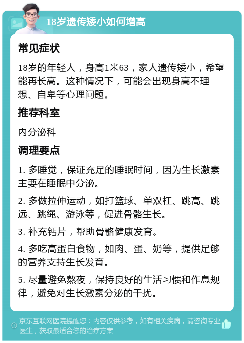 18岁遗传矮小如何增高 常见症状 18岁的年轻人，身高1米63，家人遗传矮小，希望能再长高。这种情况下，可能会出现身高不理想、自卑等心理问题。 推荐科室 内分泌科 调理要点 1. 多睡觉，保证充足的睡眠时间，因为生长激素主要在睡眠中分泌。 2. 多做拉伸运动，如打篮球、单双杠、跳高、跳远、跳绳、游泳等，促进骨骼生长。 3. 补充钙片，帮助骨骼健康发育。 4. 多吃高蛋白食物，如肉、蛋、奶等，提供足够的营养支持生长发育。 5. 尽量避免熬夜，保持良好的生活习惯和作息规律，避免对生长激素分泌的干扰。