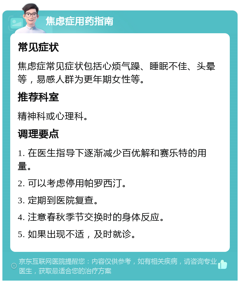 焦虑症用药指南 常见症状 焦虑症常见症状包括心烦气躁、睡眠不佳、头晕等，易感人群为更年期女性等。 推荐科室 精神科或心理科。 调理要点 1. 在医生指导下逐渐减少百优解和赛乐特的用量。 2. 可以考虑停用帕罗西汀。 3. 定期到医院复查。 4. 注意春秋季节交换时的身体反应。 5. 如果出现不适，及时就诊。