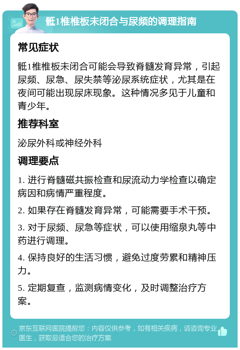 骶1椎椎板未闭合与尿频的调理指南 常见症状 骶1椎椎板未闭合可能会导致脊髓发育异常，引起尿频、尿急、尿失禁等泌尿系统症状，尤其是在夜间可能出现尿床现象。这种情况多见于儿童和青少年。 推荐科室 泌尿外科或神经外科 调理要点 1. 进行脊髓磁共振检查和尿流动力学检查以确定病因和病情严重程度。 2. 如果存在脊髓发育异常，可能需要手术干预。 3. 对于尿频、尿急等症状，可以使用缩泉丸等中药进行调理。 4. 保持良好的生活习惯，避免过度劳累和精神压力。 5. 定期复查，监测病情变化，及时调整治疗方案。