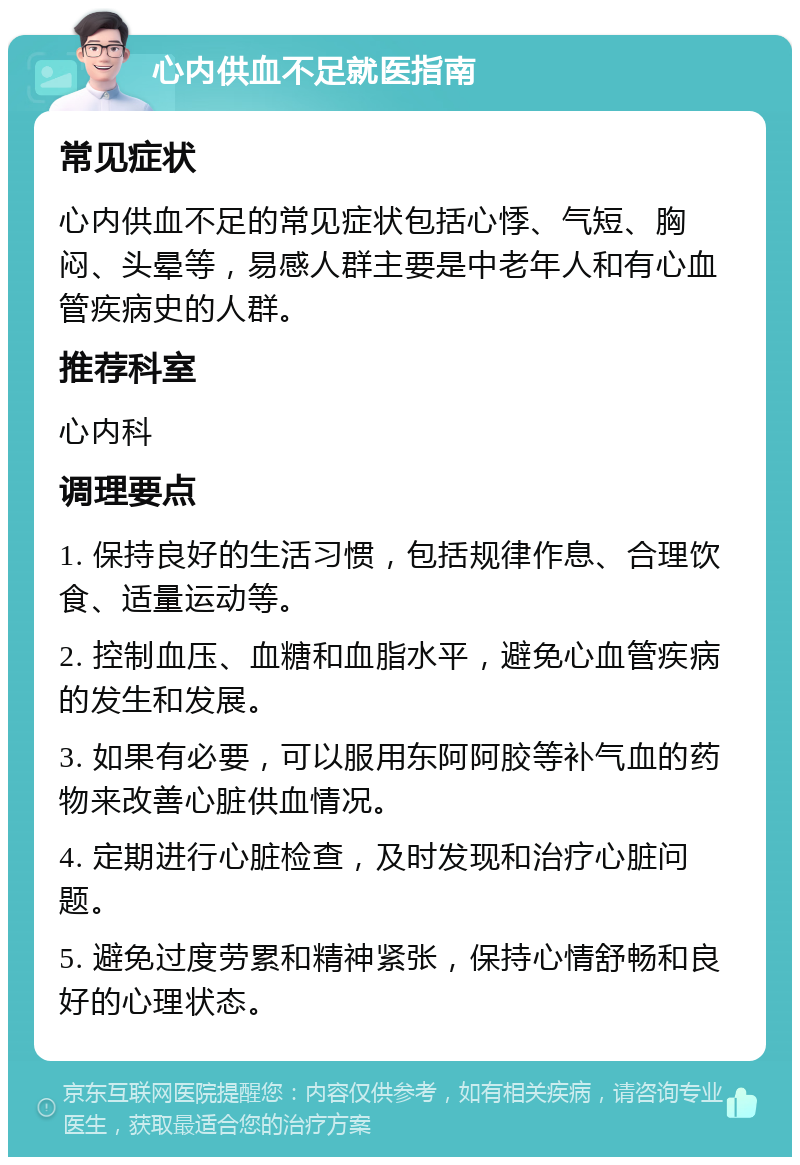 心内供血不足就医指南 常见症状 心内供血不足的常见症状包括心悸、气短、胸闷、头晕等，易感人群主要是中老年人和有心血管疾病史的人群。 推荐科室 心内科 调理要点 1. 保持良好的生活习惯，包括规律作息、合理饮食、适量运动等。 2. 控制血压、血糖和血脂水平，避免心血管疾病的发生和发展。 3. 如果有必要，可以服用东阿阿胶等补气血的药物来改善心脏供血情况。 4. 定期进行心脏检查，及时发现和治疗心脏问题。 5. 避免过度劳累和精神紧张，保持心情舒畅和良好的心理状态。