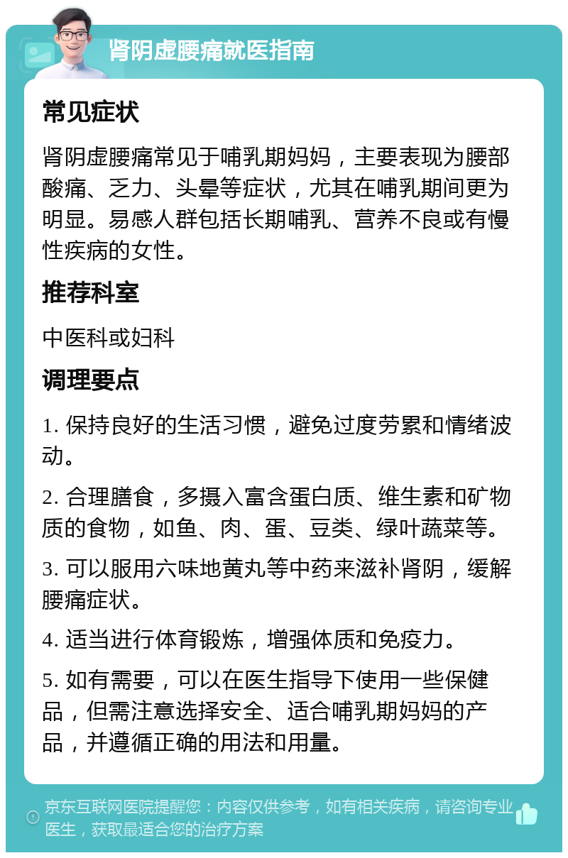 肾阴虚腰痛就医指南 常见症状 肾阴虚腰痛常见于哺乳期妈妈，主要表现为腰部酸痛、乏力、头晕等症状，尤其在哺乳期间更为明显。易感人群包括长期哺乳、营养不良或有慢性疾病的女性。 推荐科室 中医科或妇科 调理要点 1. 保持良好的生活习惯，避免过度劳累和情绪波动。 2. 合理膳食，多摄入富含蛋白质、维生素和矿物质的食物，如鱼、肉、蛋、豆类、绿叶蔬菜等。 3. 可以服用六味地黄丸等中药来滋补肾阴，缓解腰痛症状。 4. 适当进行体育锻炼，增强体质和免疫力。 5. 如有需要，可以在医生指导下使用一些保健品，但需注意选择安全、适合哺乳期妈妈的产品，并遵循正确的用法和用量。