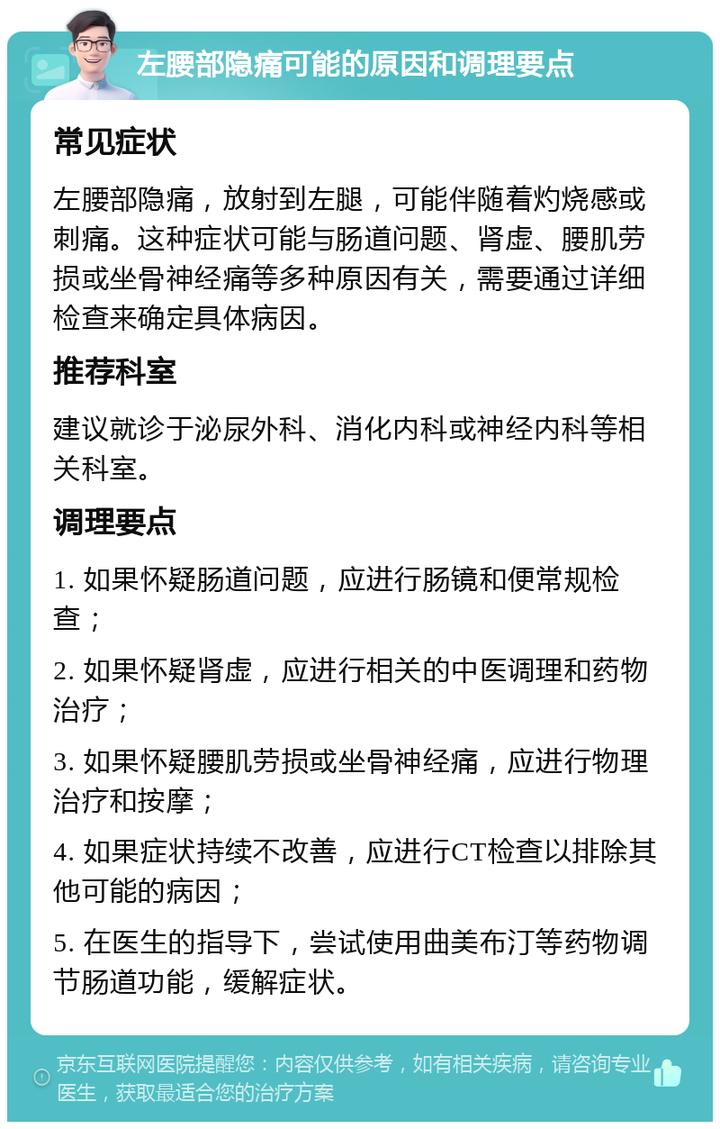 左腰部隐痛可能的原因和调理要点 常见症状 左腰部隐痛，放射到左腿，可能伴随着灼烧感或刺痛。这种症状可能与肠道问题、肾虚、腰肌劳损或坐骨神经痛等多种原因有关，需要通过详细检查来确定具体病因。 推荐科室 建议就诊于泌尿外科、消化内科或神经内科等相关科室。 调理要点 1. 如果怀疑肠道问题，应进行肠镜和便常规检查； 2. 如果怀疑肾虚，应进行相关的中医调理和药物治疗； 3. 如果怀疑腰肌劳损或坐骨神经痛，应进行物理治疗和按摩； 4. 如果症状持续不改善，应进行CT检查以排除其他可能的病因； 5. 在医生的指导下，尝试使用曲美布汀等药物调节肠道功能，缓解症状。