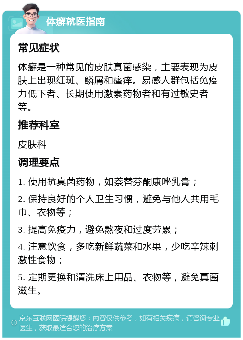 体癣就医指南 常见症状 体癣是一种常见的皮肤真菌感染，主要表现为皮肤上出现红斑、鳞屑和瘙痒。易感人群包括免疫力低下者、长期使用激素药物者和有过敏史者等。 推荐科室 皮肤科 调理要点 1. 使用抗真菌药物，如萘替芬酮康唑乳膏； 2. 保持良好的个人卫生习惯，避免与他人共用毛巾、衣物等； 3. 提高免疫力，避免熬夜和过度劳累； 4. 注意饮食，多吃新鲜蔬菜和水果，少吃辛辣刺激性食物； 5. 定期更换和清洗床上用品、衣物等，避免真菌滋生。