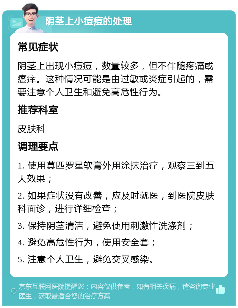 阴茎上小痘痘的处理 常见症状 阴茎上出现小痘痘，数量较多，但不伴随疼痛或瘙痒。这种情况可能是由过敏或炎症引起的，需要注意个人卫生和避免高危性行为。 推荐科室 皮肤科 调理要点 1. 使用莫匹罗星软膏外用涂抹治疗，观察三到五天效果； 2. 如果症状没有改善，应及时就医，到医院皮肤科面诊，进行详细检查； 3. 保持阴茎清洁，避免使用刺激性洗涤剂； 4. 避免高危性行为，使用安全套； 5. 注意个人卫生，避免交叉感染。