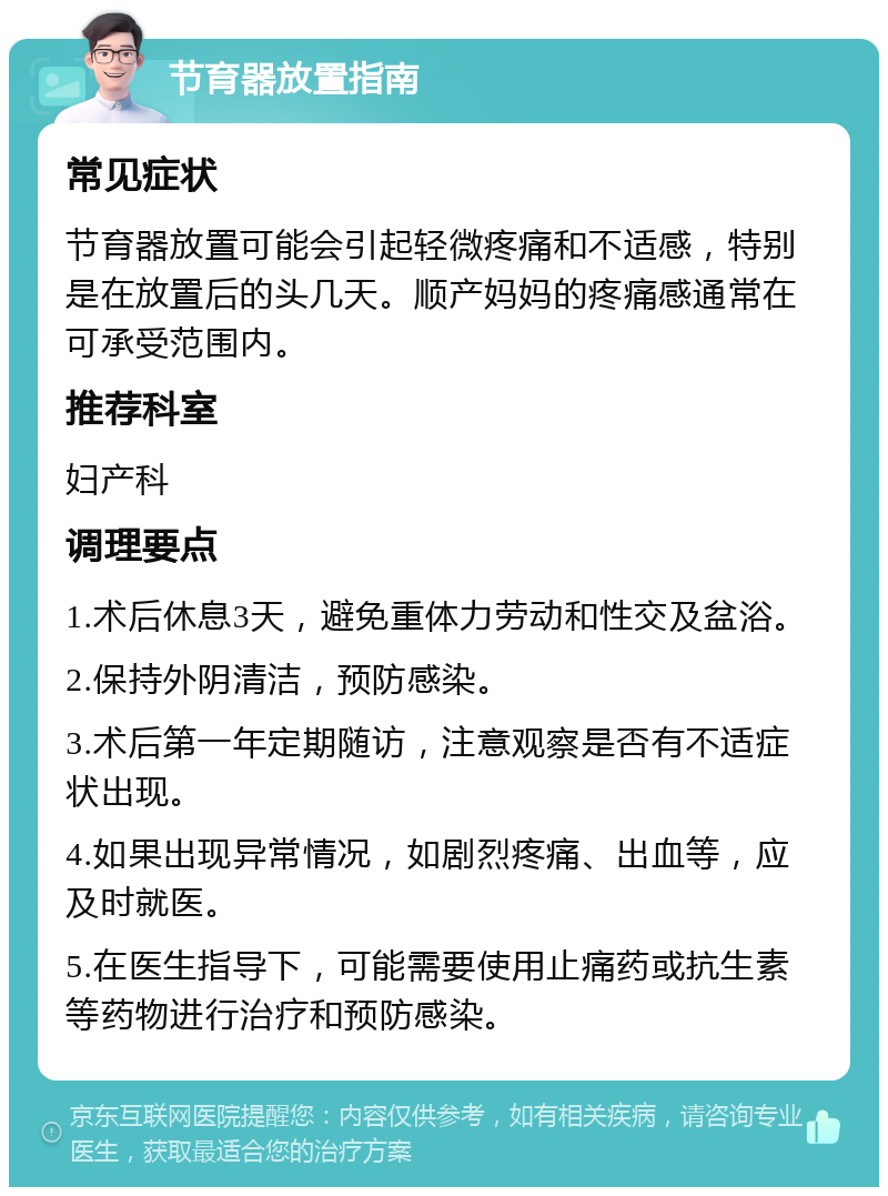 节育器放置指南 常见症状 节育器放置可能会引起轻微疼痛和不适感，特别是在放置后的头几天。顺产妈妈的疼痛感通常在可承受范围内。 推荐科室 妇产科 调理要点 1.术后休息3天，避免重体力劳动和性交及盆浴。 2.保持外阴清洁，预防感染。 3.术后第一年定期随访，注意观察是否有不适症状出现。 4.如果出现异常情况，如剧烈疼痛、出血等，应及时就医。 5.在医生指导下，可能需要使用止痛药或抗生素等药物进行治疗和预防感染。