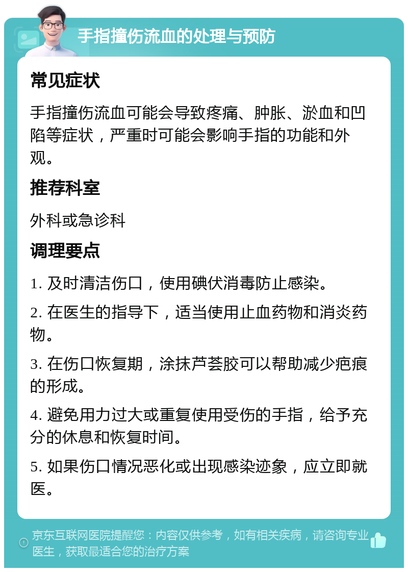 手指撞伤流血的处理与预防 常见症状 手指撞伤流血可能会导致疼痛、肿胀、淤血和凹陷等症状，严重时可能会影响手指的功能和外观。 推荐科室 外科或急诊科 调理要点 1. 及时清洁伤口，使用碘伏消毒防止感染。 2. 在医生的指导下，适当使用止血药物和消炎药物。 3. 在伤口恢复期，涂抹芦荟胶可以帮助减少疤痕的形成。 4. 避免用力过大或重复使用受伤的手指，给予充分的休息和恢复时间。 5. 如果伤口情况恶化或出现感染迹象，应立即就医。