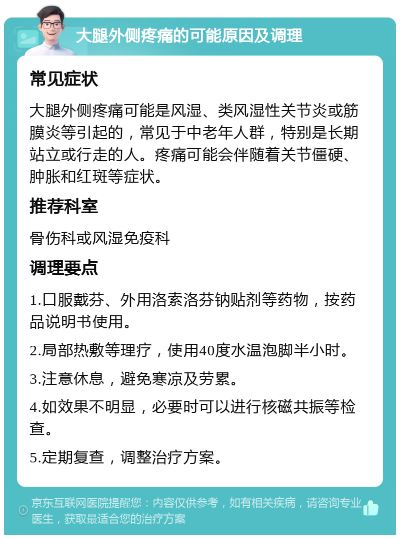 大腿外侧疼痛的可能原因及调理 常见症状 大腿外侧疼痛可能是风湿、类风湿性关节炎或筋膜炎等引起的，常见于中老年人群，特别是长期站立或行走的人。疼痛可能会伴随着关节僵硬、肿胀和红斑等症状。 推荐科室 骨伤科或风湿免疫科 调理要点 1.口服戴芬、外用洛索洛芬钠贴剂等药物，按药品说明书使用。 2.局部热敷等理疗，使用40度水温泡脚半小时。 3.注意休息，避免寒凉及劳累。 4.如效果不明显，必要时可以进行核磁共振等检查。 5.定期复查，调整治疗方案。