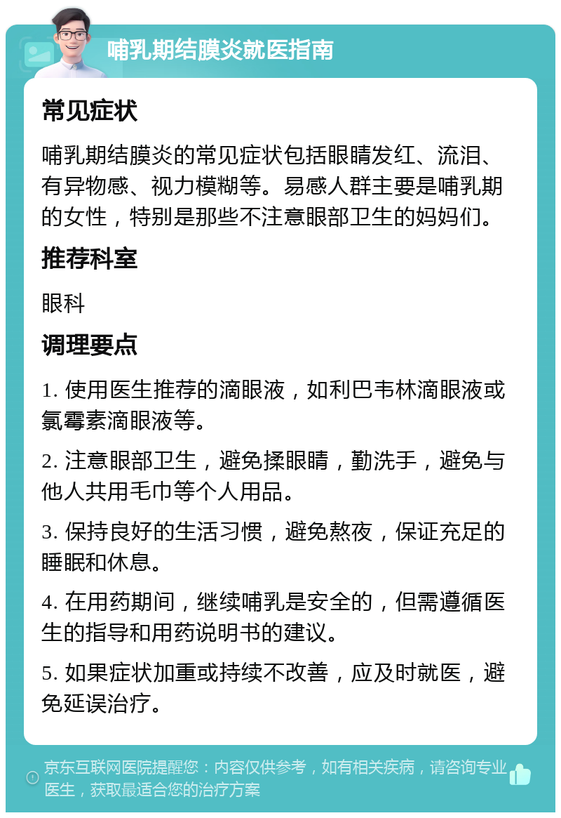 哺乳期结膜炎就医指南 常见症状 哺乳期结膜炎的常见症状包括眼睛发红、流泪、有异物感、视力模糊等。易感人群主要是哺乳期的女性，特别是那些不注意眼部卫生的妈妈们。 推荐科室 眼科 调理要点 1. 使用医生推荐的滴眼液，如利巴韦林滴眼液或氯霉素滴眼液等。 2. 注意眼部卫生，避免揉眼睛，勤洗手，避免与他人共用毛巾等个人用品。 3. 保持良好的生活习惯，避免熬夜，保证充足的睡眠和休息。 4. 在用药期间，继续哺乳是安全的，但需遵循医生的指导和用药说明书的建议。 5. 如果症状加重或持续不改善，应及时就医，避免延误治疗。