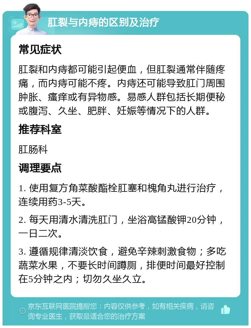 肛裂与内痔的区别及治疗 常见症状 肛裂和内痔都可能引起便血，但肛裂通常伴随疼痛，而内痔可能不疼。内痔还可能导致肛门周围肿胀、瘙痒或有异物感。易感人群包括长期便秘或腹泻、久坐、肥胖、妊娠等情况下的人群。 推荐科室 肛肠科 调理要点 1. 使用复方角菜酸酯栓肛塞和槐角丸进行治疗，连续用药3-5天。 2. 每天用清水清洗肛门，坐浴高锰酸钾20分钟，一日二次。 3. 遵循规律清淡饮食，避免辛辣刺激食物；多吃蔬菜水果，不要长时间蹲厕，排便时间最好控制在5分钟之内；切勿久坐久立。